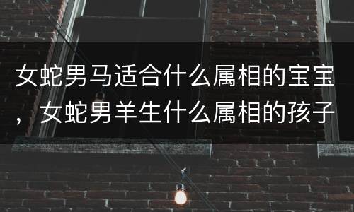 女蛇男马适合什么属相的宝宝，女蛇男羊生什么属相的孩子好，男的