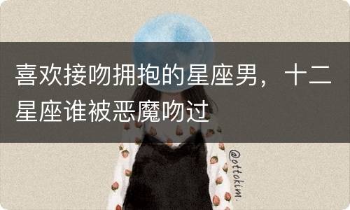 喜欢接吻拥抱的星座男，十二星座谁被恶魔吻过
