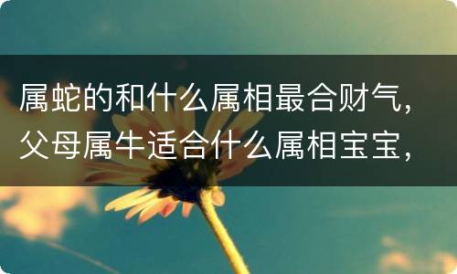 属蛇的和什么属相最合财气，父母属牛适合什么属相宝宝，属龙的和