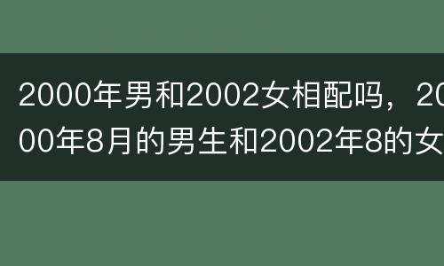 2000年男和2002女相配吗，2000年8月的男生和2002年8的女