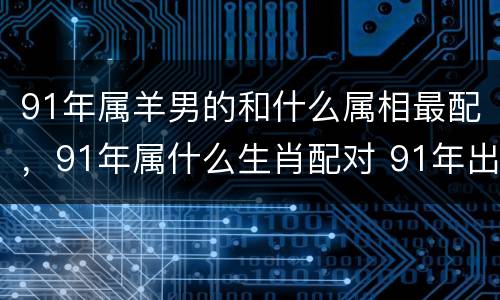 91年属羊男的和什么属相最配，91年属什么生肖配对 91年出