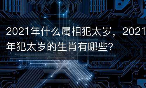 2021年什么属相犯太岁，2021年犯太岁的生肖有哪些？