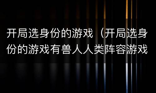 开局选身份的游戏(开局选身份的游戏有兽人人类阵容游戏)