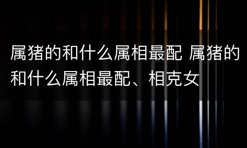 属猪的和什么属相最配 属猪的和什么属相最配、相克女