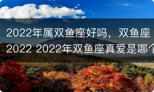 2022年属双鱼座好吗，双鱼座2022 2022年双鱼座真爱是哪个星座