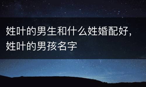 姓叶的男生和什么姓婚配好，姓叶的男孩名字