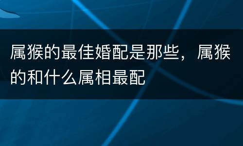 属猴的最佳婚配是那些，属猴的和什么属相最配