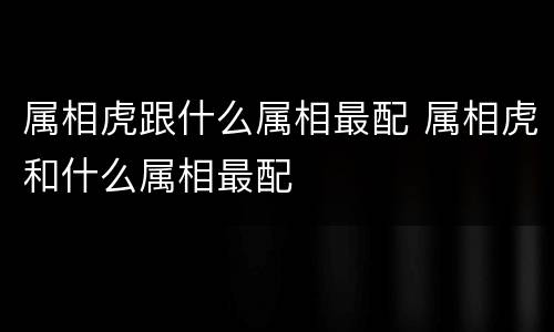 属相虎跟什么属相最配 属相虎和什么属相最配
