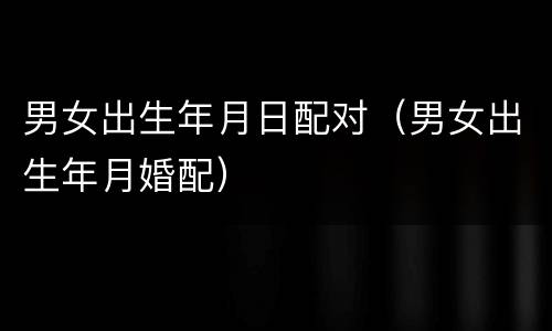 男女出生年月日配对（男女出生年月婚配）