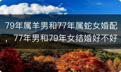 79年属羊男和77年属蛇女婚配，77年男和79年女结婚好不好