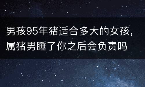 男孩95年猪适合多大的女孩，属猪男睡了你之后会负责吗