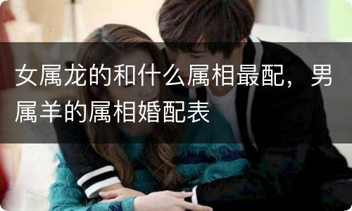 女属龙的和什么属相最配，男属羊的属相婚配表