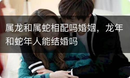 属龙和属蛇相配吗婚姻，龙年和蛇年人能结婚吗