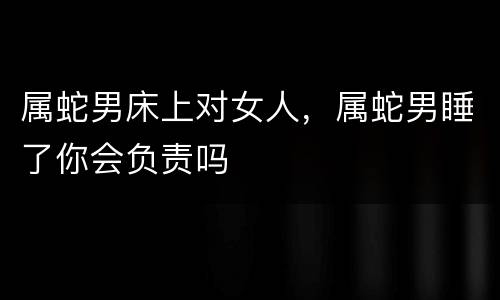 属蛇男床上对女人，属蛇男睡了你会负责吗