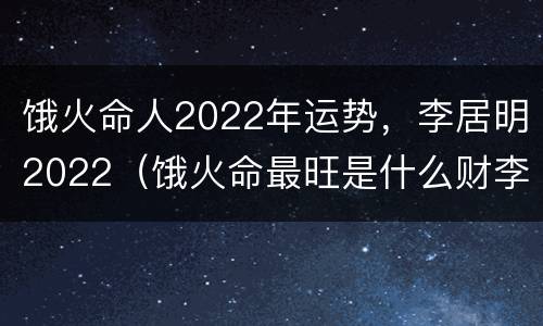 饿火命人2022年运势，李居明2022（饿火命最旺是什么财李居明）
