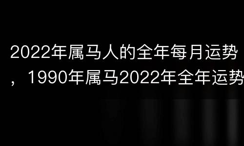 2022年属马人的全年每月运势，1990年属马2022年全年运势