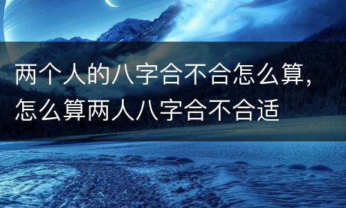 两个人的八字合不合怎么算，怎么算两人八字合不合适