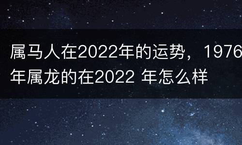 属马人在2022年的运势，1976年属龙的在2022 年怎么样