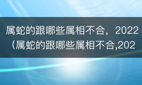 属蛇的跟哪些属相不合，2022（属蛇的跟哪些属相不合,2022年运势）