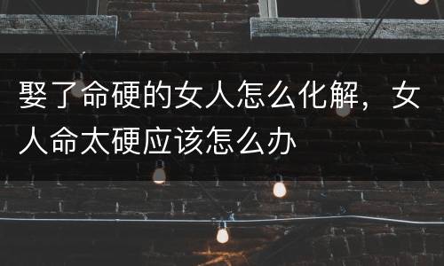 娶了命硬的女人怎么化解，女人命太硬应该怎么办