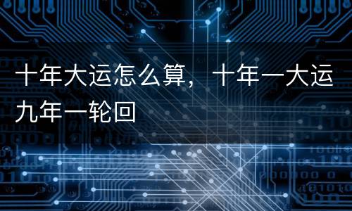 十年大运怎么算，十年一大运九年一轮回