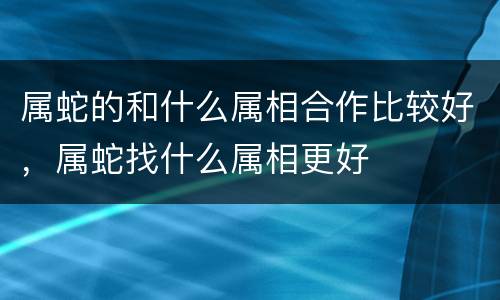 属蛇的和什么属相合作比较好，属蛇找什么属相更好