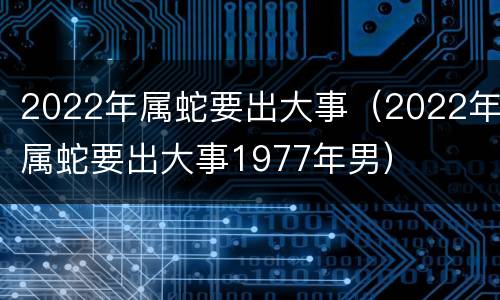 2022年属蛇要出大事（2022年属蛇要出大事1977年男）