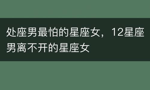 处座男最怕的星座女，12星座男离不开的星座女