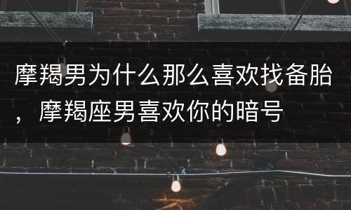 摩羯男为什么那么喜欢找备胎，摩羯座男喜欢你的暗号