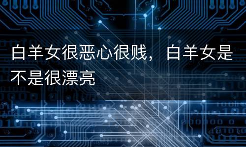 白羊女很恶心很贱，白羊女是不是很漂亮