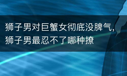 狮子男对巨蟹女彻底没脾气，狮子男最忍不了哪种撩