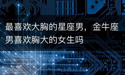 最喜欢大胸的星座男，金牛座男喜欢胸大的女生吗