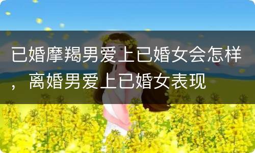 已婚摩羯男爱上已婚女会怎样，离婚男爱上已婚女表现