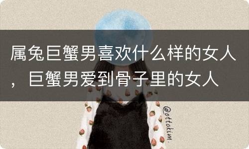 属兔巨蟹男喜欢什么样的女人，巨蟹男爱到骨子里的女人