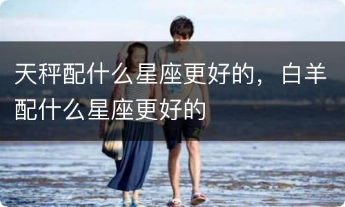 天秤配什么星座更好的，白羊配什么星座更好的