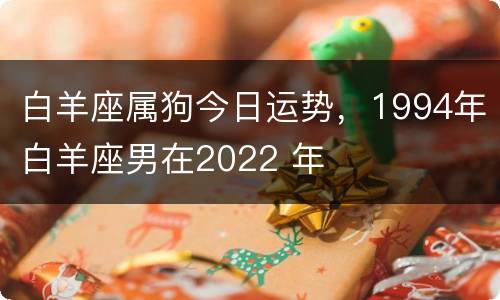 白羊座属狗今日运势，1994年白羊座男在2022 年