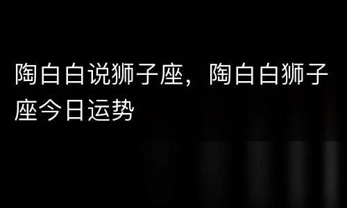 陶白白说狮子座，陶白白狮子座今日运势