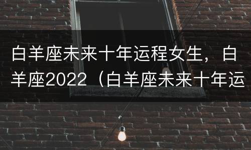 白羊座未来十年运程女生，白羊座2022（白羊座未来十年运程2019到2029）