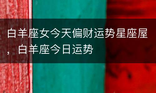 白羊座女今天偏财运势星座屋，白羊座今日运势