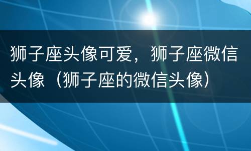 狮子座头像可爱，狮子座微信头像（狮子座的微信头像）