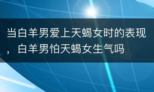 当白羊男爱上天蝎女时的表现，白羊男怕天蝎女生气吗
