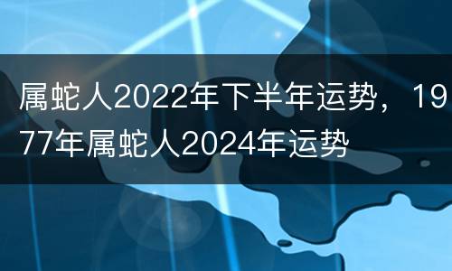属蛇人2022年下半年运势，1977年属蛇人2024年运势