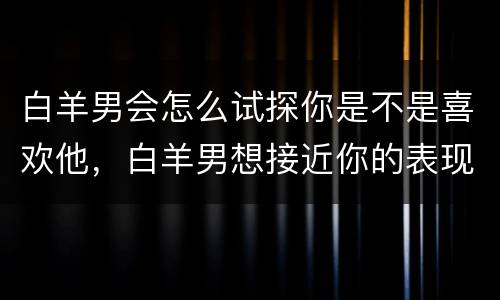 白羊男会怎么试探你是不是喜欢他，白羊男想接近你的表现
