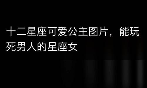 十二星座可爱公主图片，能玩死男人的星座女