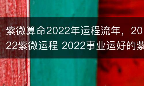 紫微算命2022年运程流年，2022紫微运程 2022事业运好的紫微命格