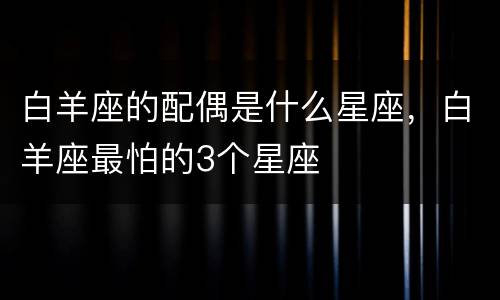 白羊座的配偶是什么星座，白羊座最怕的3个星座