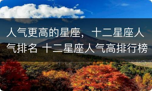 人气更高的星座，十二星座人气排名 十二星座人气高排行榜