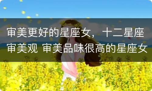 审美更好的星座女，十二星座审美观 审美品味很高的星座女