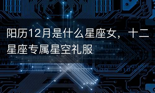 阳历12月是什么星座女，十二星座专属星空礼服