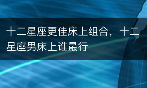 十二星座更佳床上组合，十二星座男床上谁最行
